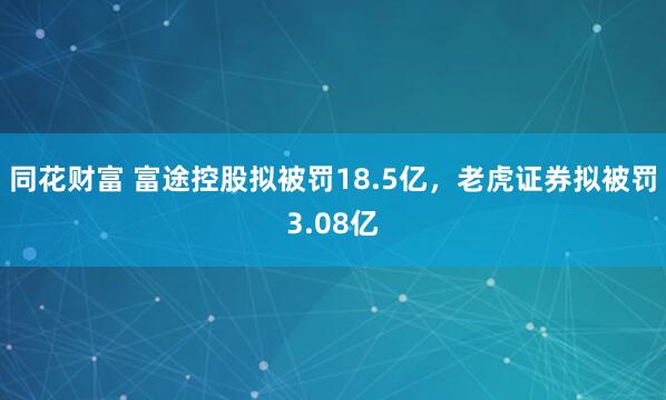 同花财富 富途控股拟被罚18.5亿，老虎证券拟被罚3.08亿