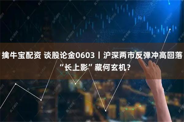 擒牛宝配资 谈股论金0603丨沪深两市反弹冲高回落  “长上影”藏何玄机？