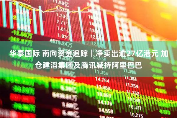 华泰国际 南向资金追踪｜净卖出逾27亿港元 加仓建滔集团及腾讯减持阿里巴巴