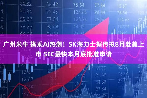 广州米牛 搭乘AI热潮！SK海力士据传拟8月赴美上市 SEC最快本月底批准申请