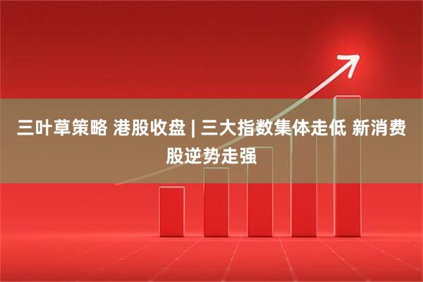 三叶草策略 港股收盘 | 三大指数集体走低 新消费股逆势走强