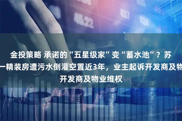 金投策略 承诺的“五星级家”变“蓄水池”？苏州吴江一精装房遭污水倒灌空置近3年，业主起诉开发商及物业维权