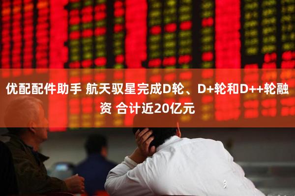 优配配件助手 航天驭星完成D轮、D+轮和D++轮融资 合计近20亿元