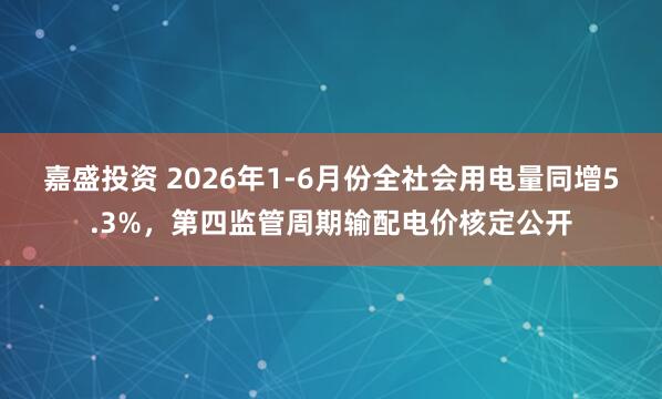 嘉盛投资 2026年1-6月份全社会用电量同增5.3%，第四监管周期输配电价核定公开