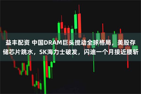 益丰配资 中国DRAM巨头搅动全球格局，美股存储芯片跳水，SK海力士破发，闪迪一个月接近腰斩